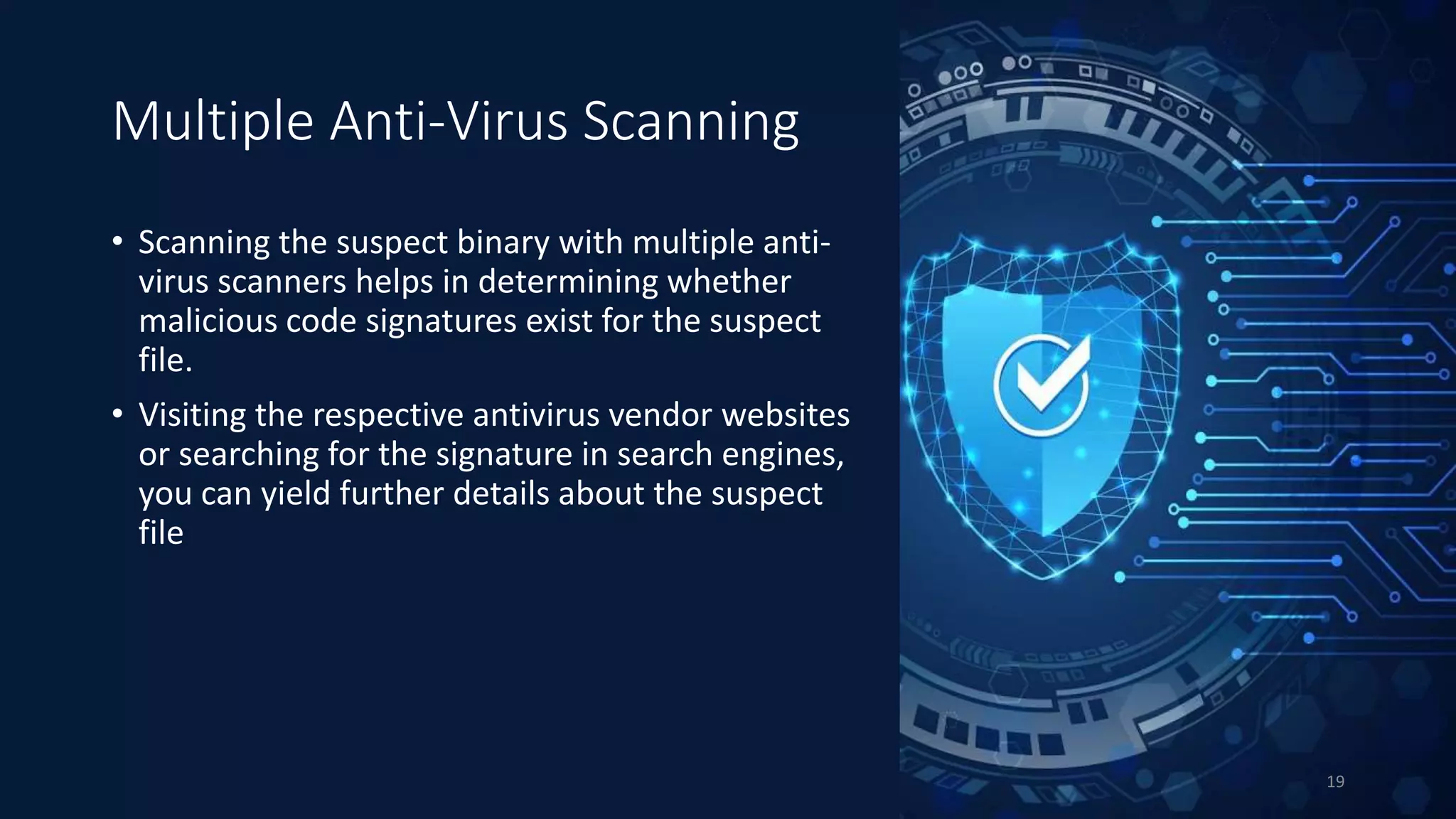 Multiple Anti-Virus Scanning
• Scanning the suspect binary with multiple anti-
virus scanners helps in determining whether
malicious code signatures exist for the suspect
file.
• Visiting the respective antivirus vendor websites
or searching for the signature in search engines,
you can yield further details about the suspect
file
19
 