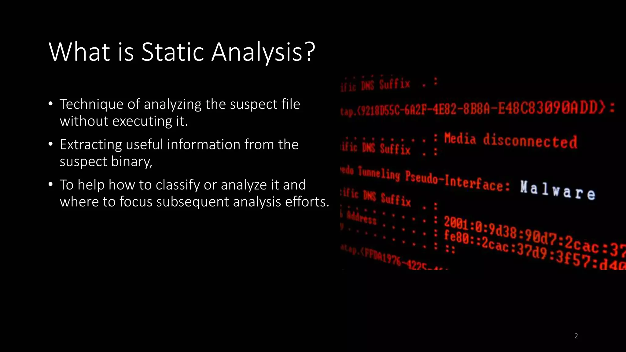 What is Static Analysis?
• Technique of analyzing the suspect file
without executing it.
• Extracting useful information from the
suspect binary,
• To help how to classify or analyze it and
where to focus subsequent analysis efforts.
2
 