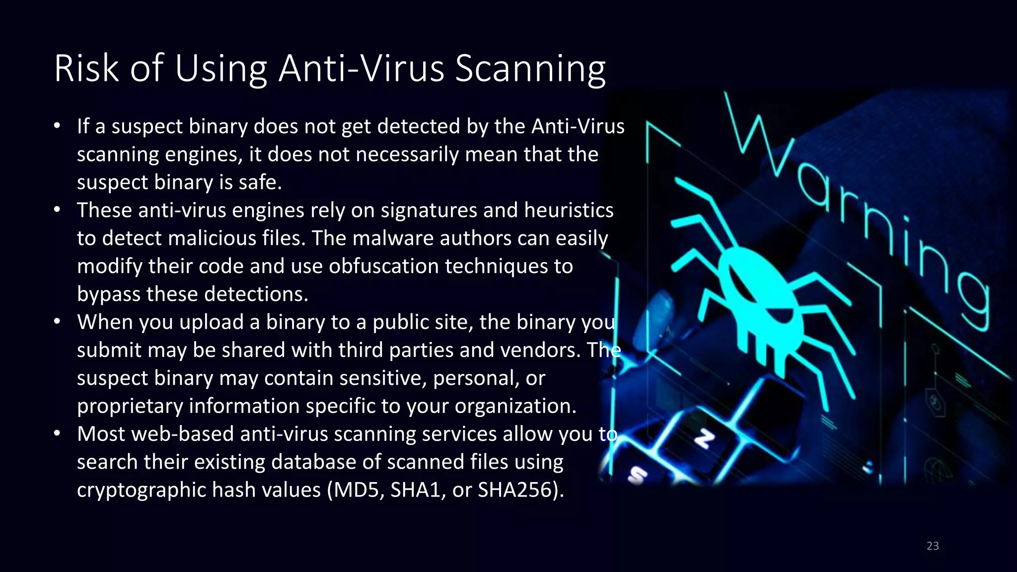 Risk of Using Anti-Virus Scanning
• If a suspect binary does not get detected by the Anti-Virus
scanning engines, it does not necessarily mean that the
suspect binary is safe.
• These anti-virus engines rely on signatures and heuristics
to detect malicious files. The malware authors can easily
modify their code and use obfuscation techniques to
bypass these detections.
• When you upload a binary to a public site, the binary you
submit may be shared with third parties and vendors. The
suspect binary may contain sensitive, personal, or
proprietary information specific to your organization.
• Most web-based anti-virus scanning services allow you to
search their existing database of scanned files using
cryptographic hash values (MD5, SHA1, or SHA256).
23
 