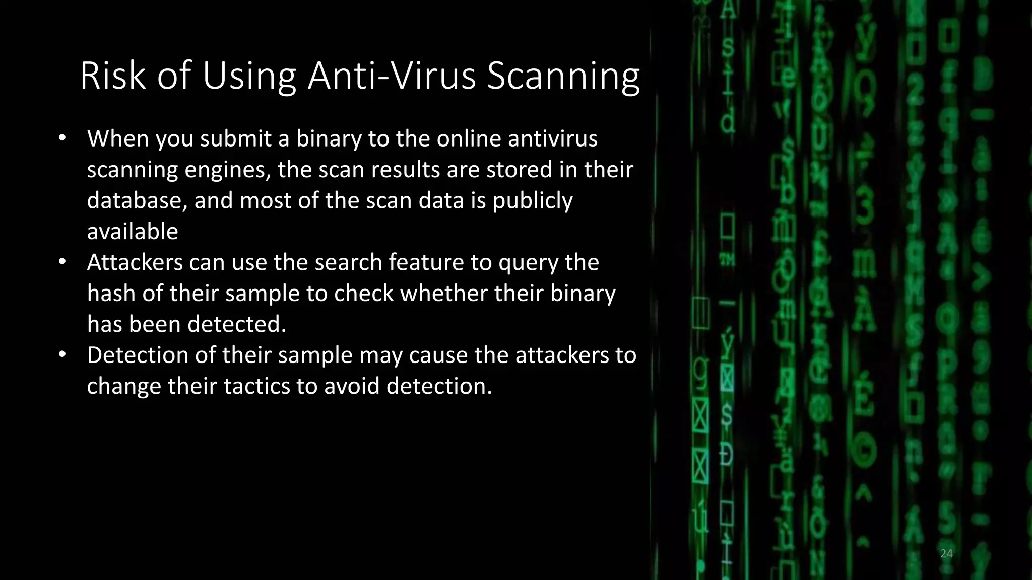 Risk of Using Anti-Virus Scanning
• When you submit a binary to the online antivirus
scanning engines, the scan results are stored in their
database, and most of the scan data is publicly
available
• Attackers can use the search feature to query the
hash of their sample to check whether their binary
has been detected.
• Detection of their sample may cause the attackers to
change their tactics to avoid detection.
24
 