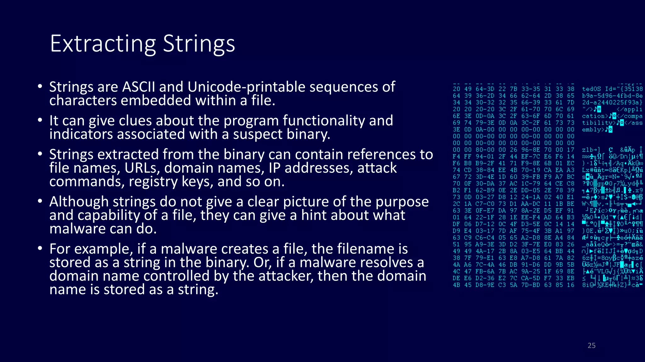 Extracting Strings
• Strings are ASCII and Unicode-printable sequences of
characters embedded within a file.
• It can give clues about the program functionality and
indicators associated with a suspect binary.
• Strings extracted from the binary can contain references to
file names, URLs, domain names, IP addresses, attack
commands, registry keys, and so on.
• Although strings do not give a clear picture of the purpose
and capability of a file, they can give a hint about what
malware can do.
• For example, if a malware creates a file, the filename is
stored as a string in the binary. Or, if a malware resolves a
domain name controlled by the attacker, then the domain
name is stored as a string.
25
 
