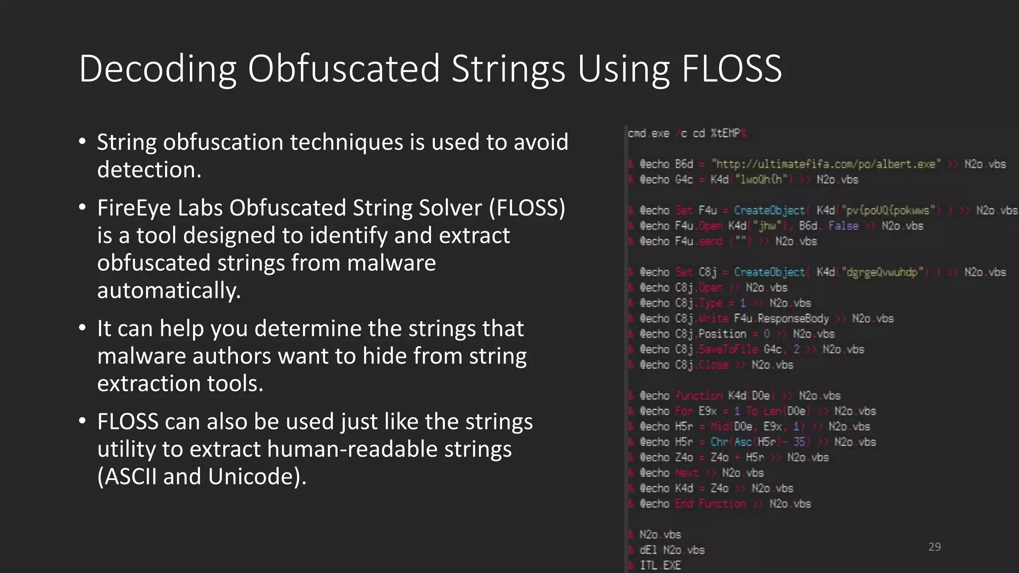 Decoding Obfuscated Strings Using FLOSS
• String obfuscation techniques is used to avoid
detection.
• FireEye Labs Obfuscated String Solver (FLOSS)
is a tool designed to identify and extract
obfuscated strings from malware
automatically.
• It can help you determine the strings that
malware authors want to hide from string
extraction tools.
• FLOSS can also be used just like the strings
utility to extract human-readable strings
(ASCII and Unicode).
29
 