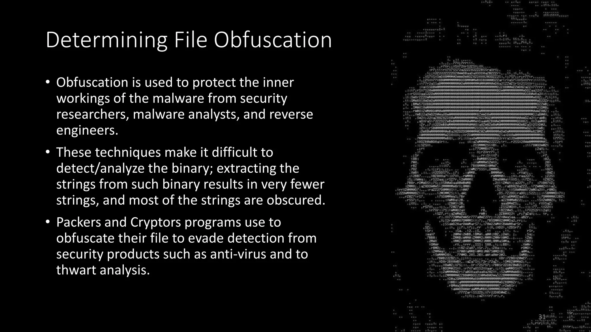 Determining File Obfuscation
• Obfuscation is used to protect the inner
workings of the malware from security
researchers, malware analysts, and reverse
engineers.
• These techniques make it difficult to
detect/analyze the binary; extracting the
strings from such binary results in very fewer
strings, and most of the strings are obscured.
• Packers and Cryptors programs use to
obfuscate their file to evade detection from
security products such as anti-virus and to
thwart analysis.
31
 