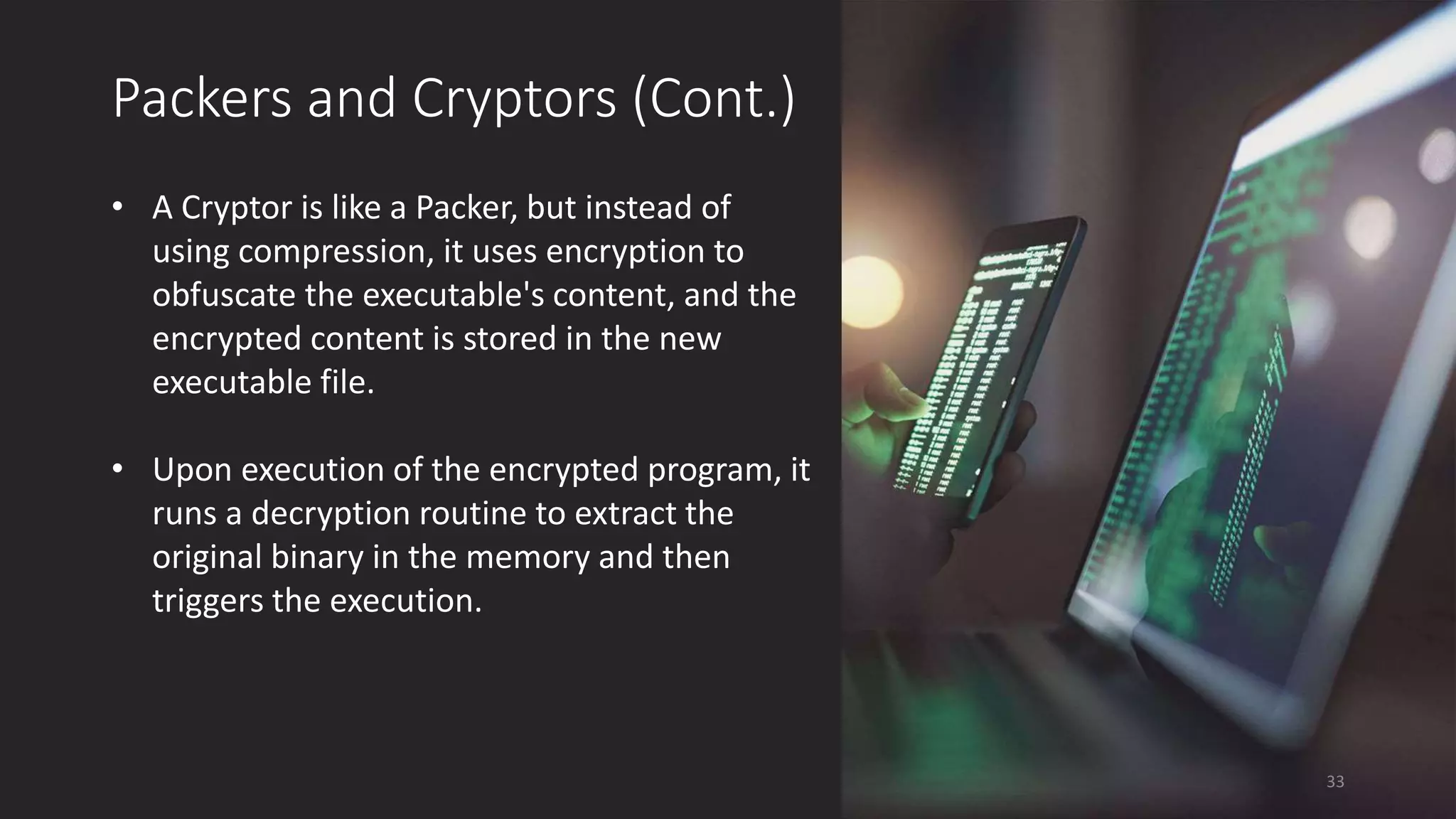 Packers and Cryptors (Cont.)
• A Cryptor is like a Packer, but instead of
using compression, it uses encryption to
obfuscate the executable's content, and the
encrypted content is stored in the new
executable file.
• Upon execution of the encrypted program, it
runs a decryption routine to extract the
original binary in the memory and then
triggers the execution.
33
 
