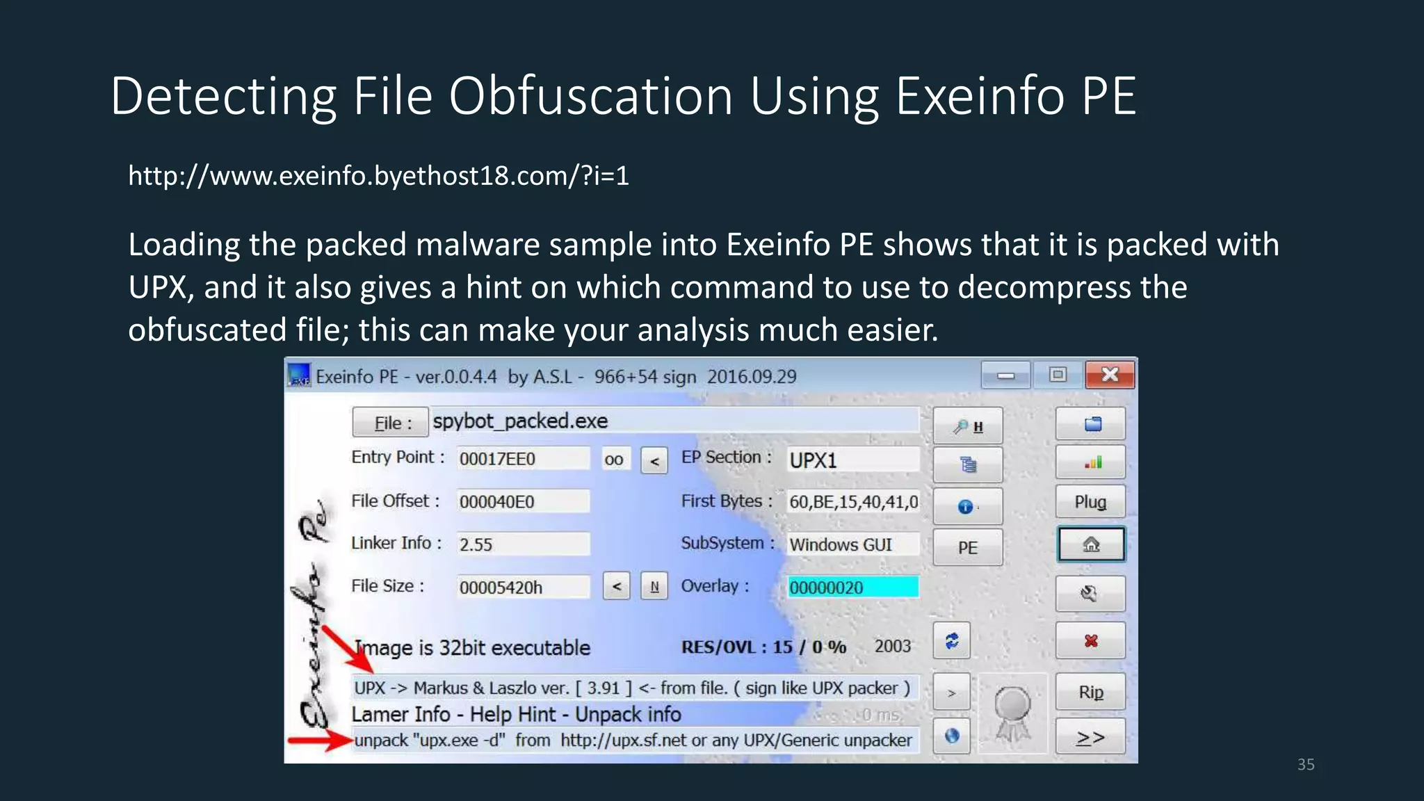 Detecting File Obfuscation Using Exeinfo PE
http://www.exeinfo.byethost18.com/?i=1
Loading the packed malware sample into Exeinfo PE shows that it is packed with
UPX, and it also gives a hint on which command to use to decompress the
obfuscated file; this can make your analysis much easier.
35
 