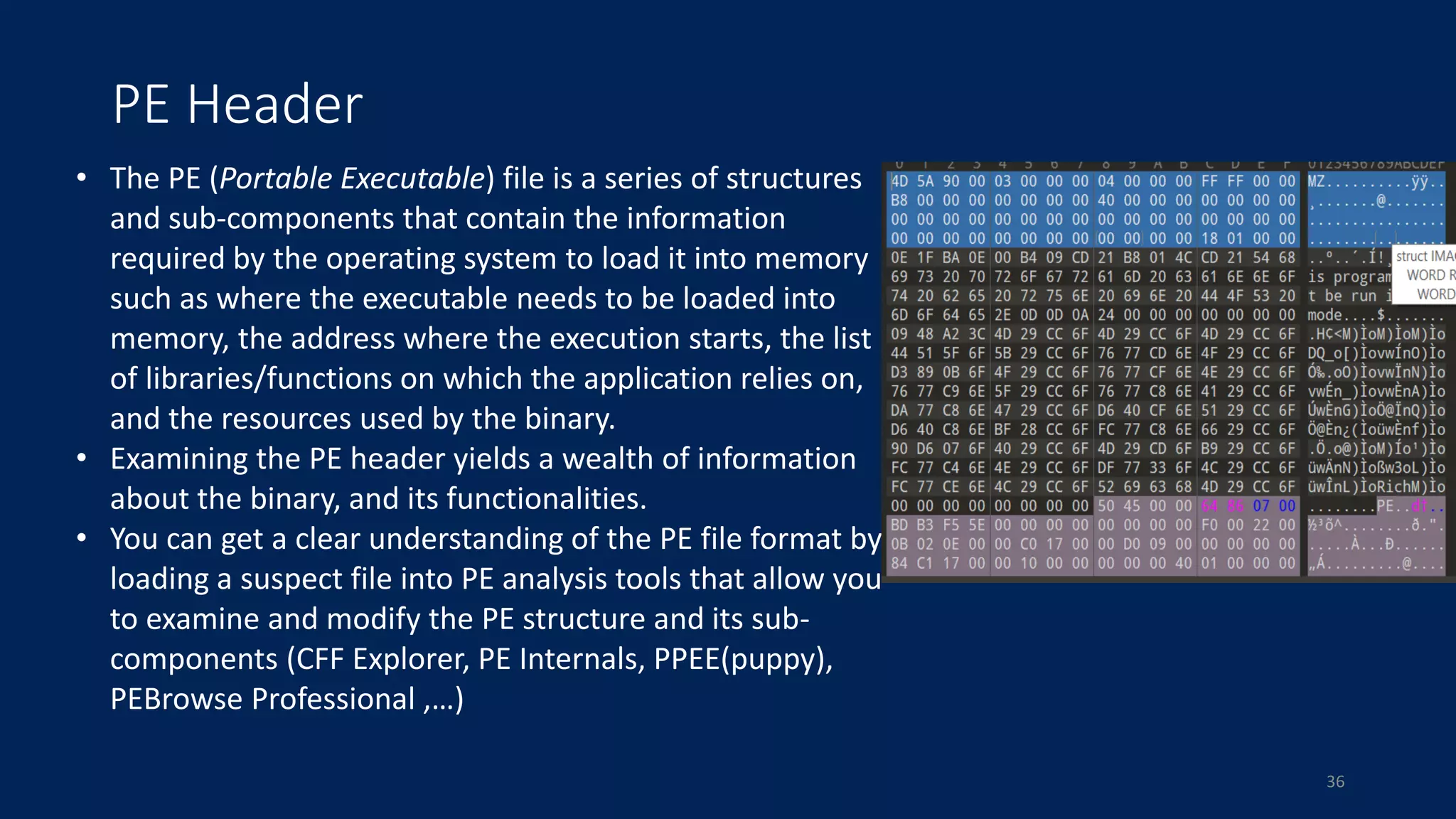 PE Header
• The PE (Portable Executable) file is a series of structures
and sub-components that contain the information
required by the operating system to load it into memory
such as where the executable needs to be loaded into
memory, the address where the execution starts, the list
of libraries/functions on which the application relies on,
and the resources used by the binary.
• Examining the PE header yields a wealth of information
about the binary, and its functionalities.
• You can get a clear understanding of the PE file format by
loading a suspect file into PE analysis tools that allow you
to examine and modify the PE structure and its sub-
components (CFF Explorer, PE Internals​, PPEE(puppy),
PEBrowse Professional ,…)
36
 