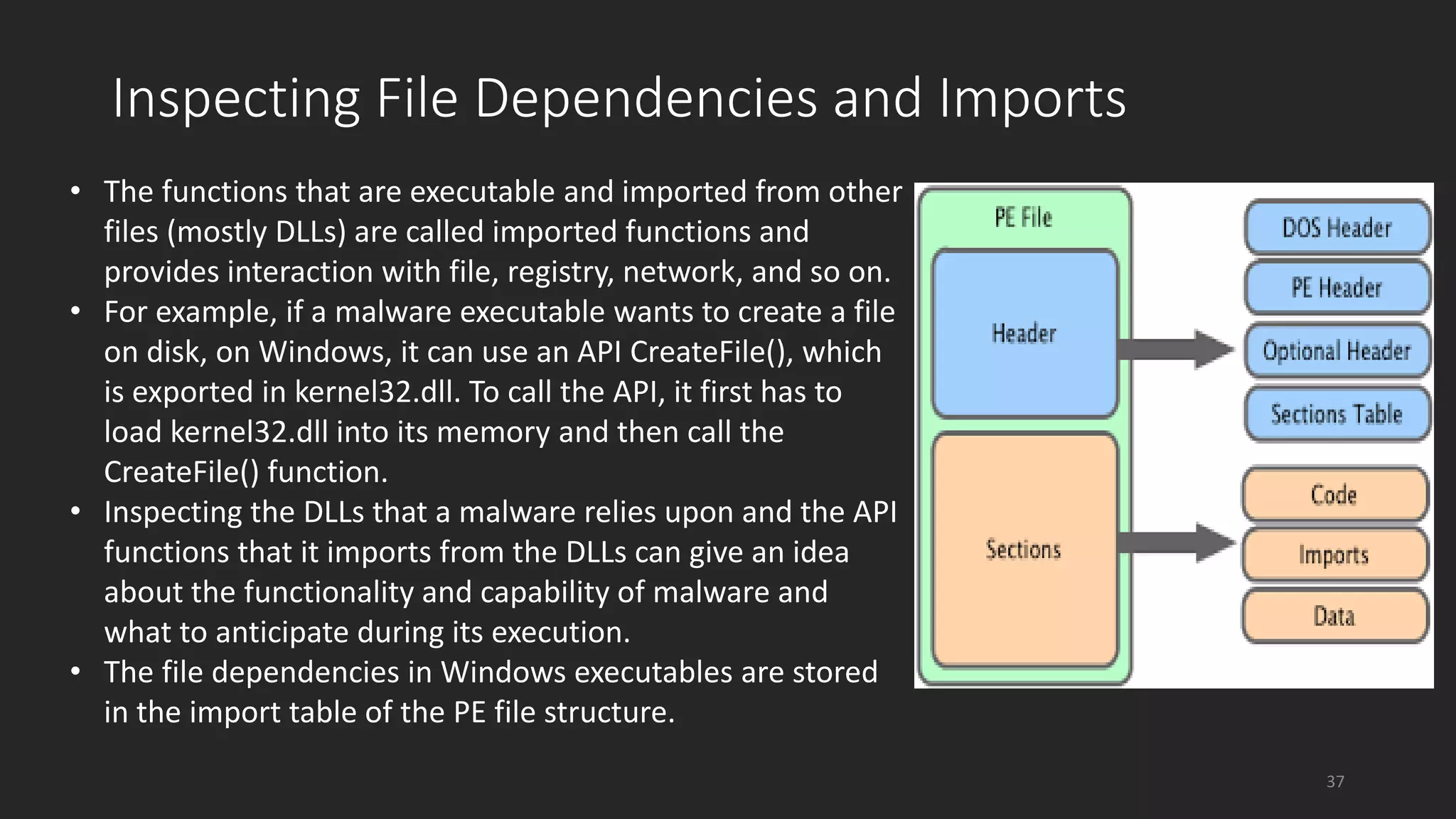 • The functions that are executable and imported from other
files (mostly DLLs) are called imported functions and
provides interaction with file, registry, network, and so on.
• For example, if a malware executable wants to create a file
on disk, on Windows, it can use an API CreateFile(), which
is exported in kernel32.dll. To call the API, it first has to
load kernel32.dll into its memory and then call the
CreateFile() function.
• Inspecting the DLLs that a malware relies upon and the API
functions that it imports from the DLLs can give an idea
about the functionality and capability of malware and
what to anticipate during its execution.
• The file dependencies in Windows executables are stored
in the import table of the PE file structure.
Inspecting File Dependencies and Imports
37
 