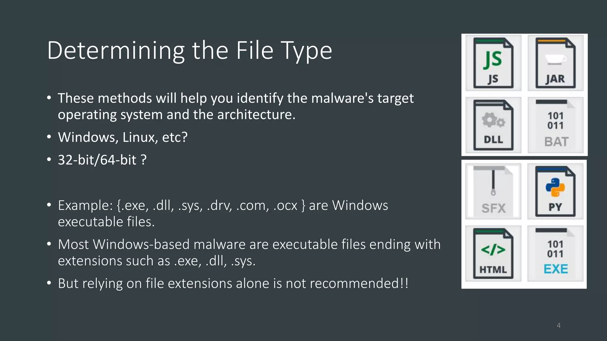 Determining the File Type
• These methods will help you identify the malware's target
operating system and the architecture.
• Windows, Linux, etc?
• 32-bit/64-bit ?
• Example: {.exe, .dll, .sys, .drv, .com, .ocx } are Windows
executable files.
• Most Windows-based malware are executable files ending with
extensions such as .exe, .dll, .sys.
• But relying on file extensions alone is not recommended!!
4
 