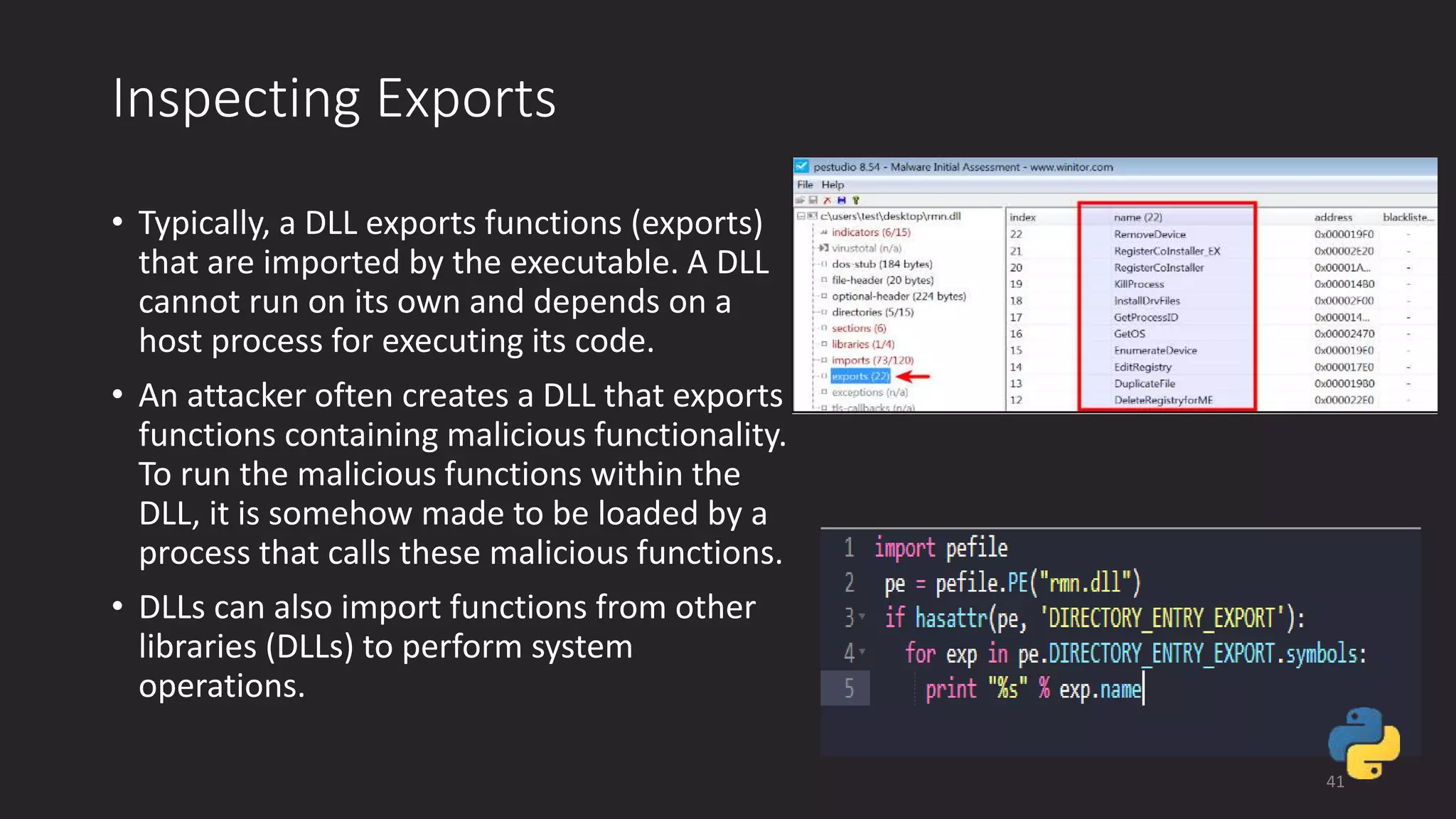Inspecting Exports
• Typically, a DLL exports functions (exports)
that are imported by the executable. A DLL
cannot run on its own and depends on a
host process for executing its code.
• An attacker often creates a DLL that exports
functions containing malicious functionality.
To run the malicious functions within the
DLL, it is somehow made to be loaded by a
process that calls these malicious functions.
• DLLs can also import functions from other
libraries (DLLs) to perform system
operations.
41
 