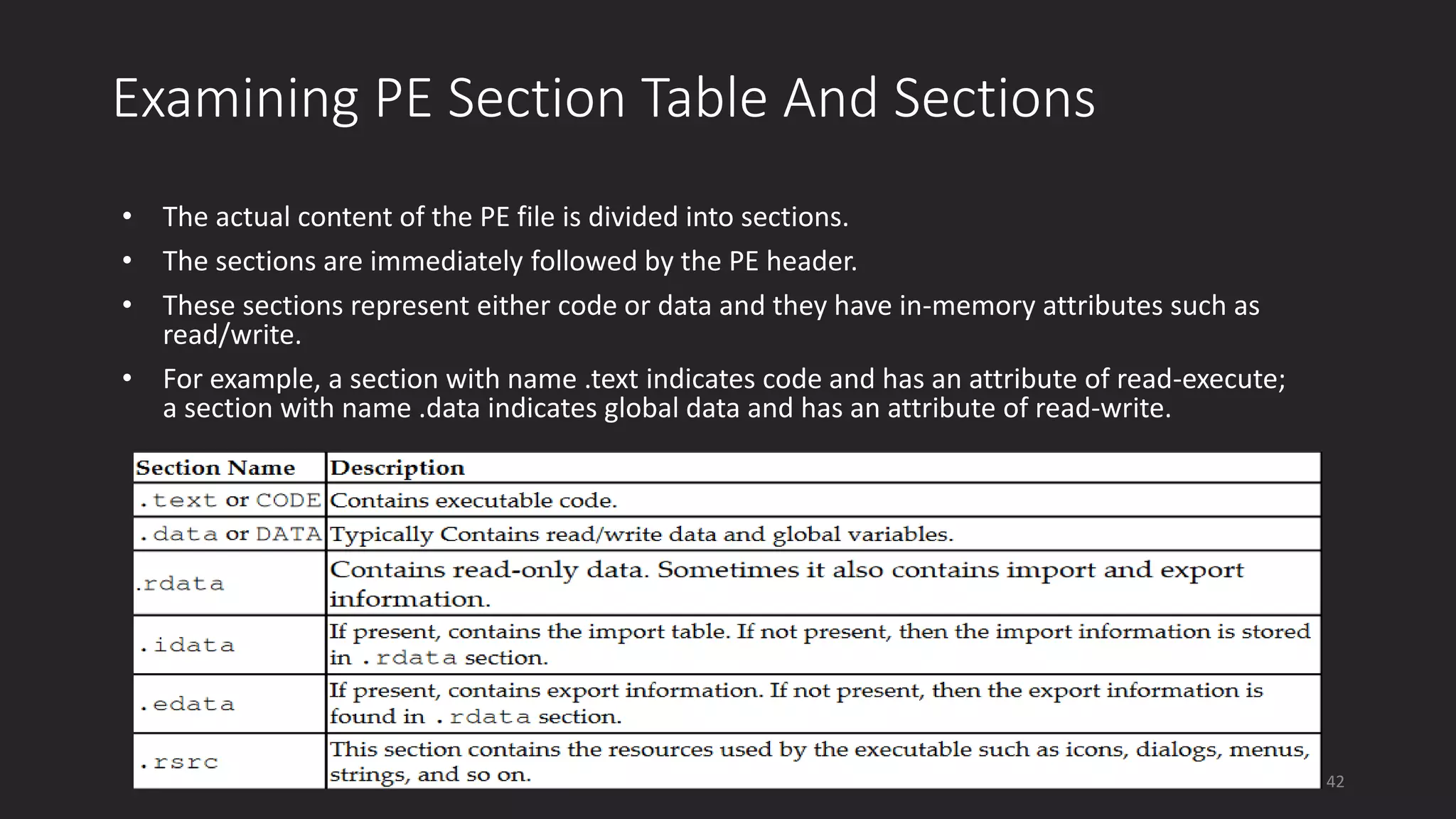 Examining PE Section Table And Sections
• The actual content of the PE file is divided into sections.
• The sections are immediately followed by the PE header.
• These sections represent either code or data and they have in-memory attributes such as
read/write.
• For example, a section with name .text indicates code and has an attribute of read-execute;
a section with name .data indicates global data and has an attribute of read-write.
42
 