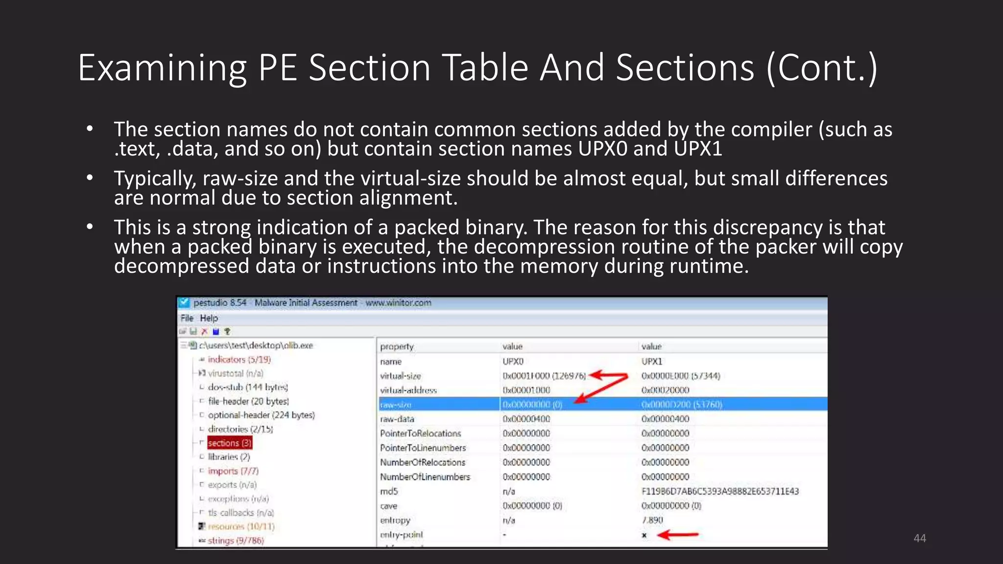 Examining PE Section Table And Sections (Cont.)
• The section names do not contain common sections added by the compiler (such as
.text, .data, and so on) but contain section names UPX0 and UPX1
• Typically, raw-size and the virtual-size should be almost equal, but small differences
are normal due to section alignment.
• This is a strong indication of a packed binary. The reason for this discrepancy is that
when a packed binary is executed, the decompression routine of the packer will copy
decompressed data or instructions into the memory during runtime.
44
 