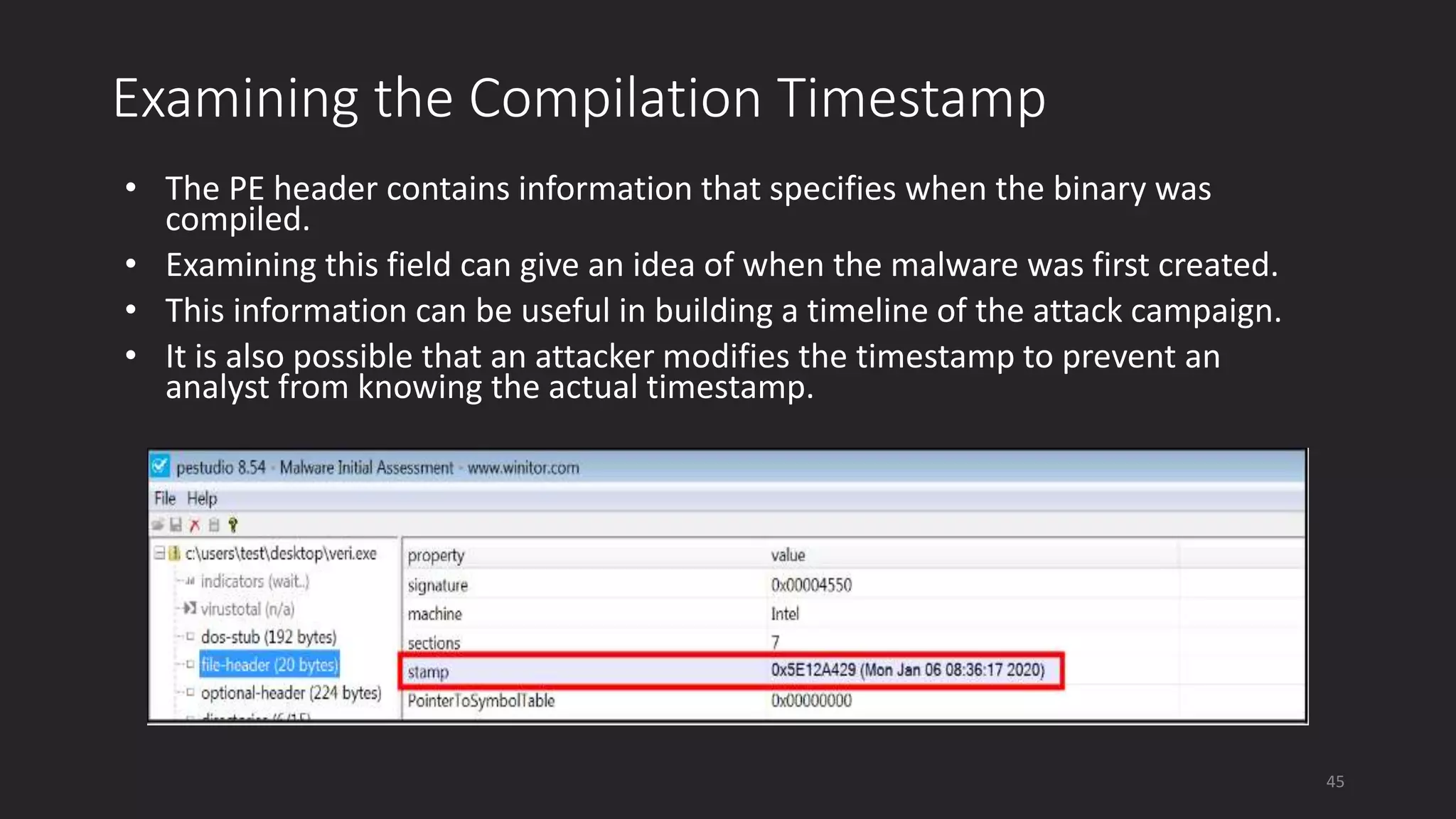 Examining the Compilation Timestamp
• The PE header contains information that specifies when the binary was
compiled.
• Examining this field can give an idea of when the malware was first created.
• This information can be useful in building a timeline of the attack campaign.
• It is also possible that an attacker modifies the timestamp to prevent an
analyst from knowing the actual timestamp.
45
 
