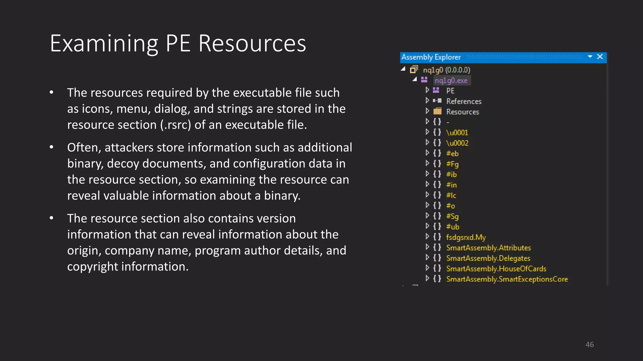 Examining PE Resources
• The resources required by the executable file such
as icons, menu, dialog, and strings are stored in the
resource section (.rsrc) of an executable file.
• Often, attackers store information such as additional
binary, decoy documents, and configuration data in
the resource section, so examining the resource can
reveal valuable information about a binary.
• The resource section also contains version
information that can reveal information about the
origin, company name, program author details, and
copyright information.
46
 