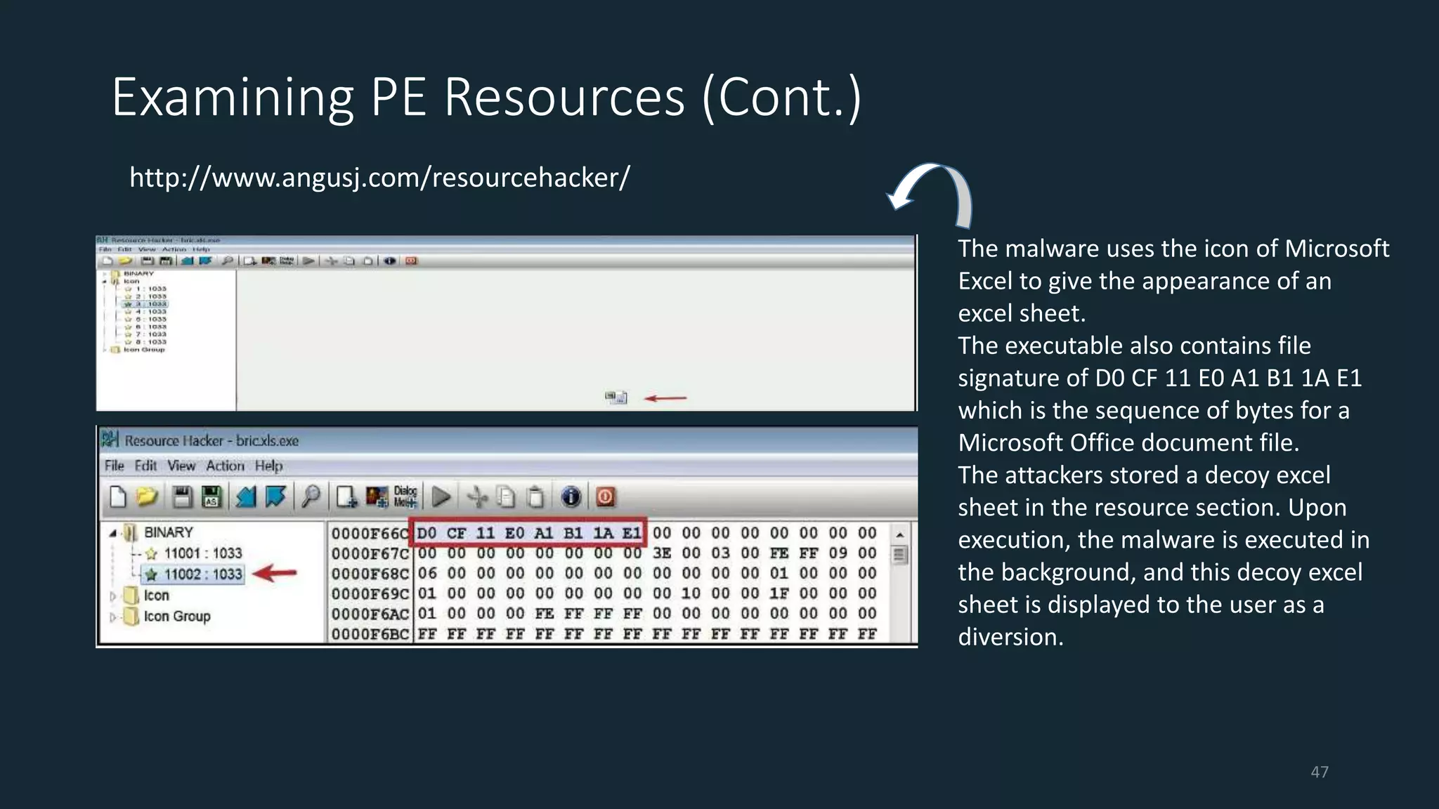 Examining PE Resources (Cont.)
http://www.angusj.com/resourcehacker/
The malware uses the icon of Microsoft
Excel to give the appearance of an
excel sheet.
The executable also contains file
signature of D0 CF 11 E0 A1 B1 1A E1
which is the sequence of bytes for a
Microsoft Office document file.
The attackers stored a decoy excel
sheet in the resource section. Upon
execution, the malware is executed in
the background, and this decoy excel
sheet is displayed to the user as a
diversion.
47
 