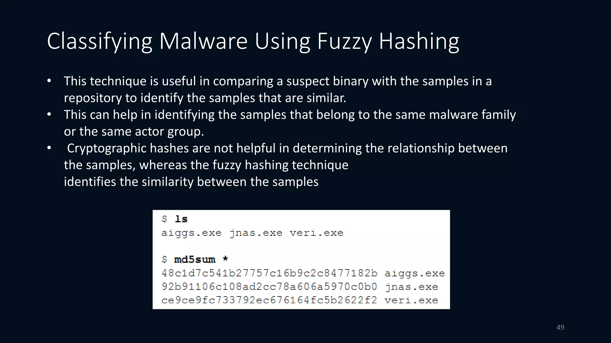 • This technique is useful in comparing a suspect binary with the samples in a
repository to identify the samples that are similar.
• This can help in identifying the samples that belong to the same malware family
or the same actor group.
• Cryptographic hashes are not helpful in determining the relationship between
the samples, whereas the fuzzy hashing technique
identifies the similarity between the samples
Classifying Malware Using Fuzzy Hashing
49
 