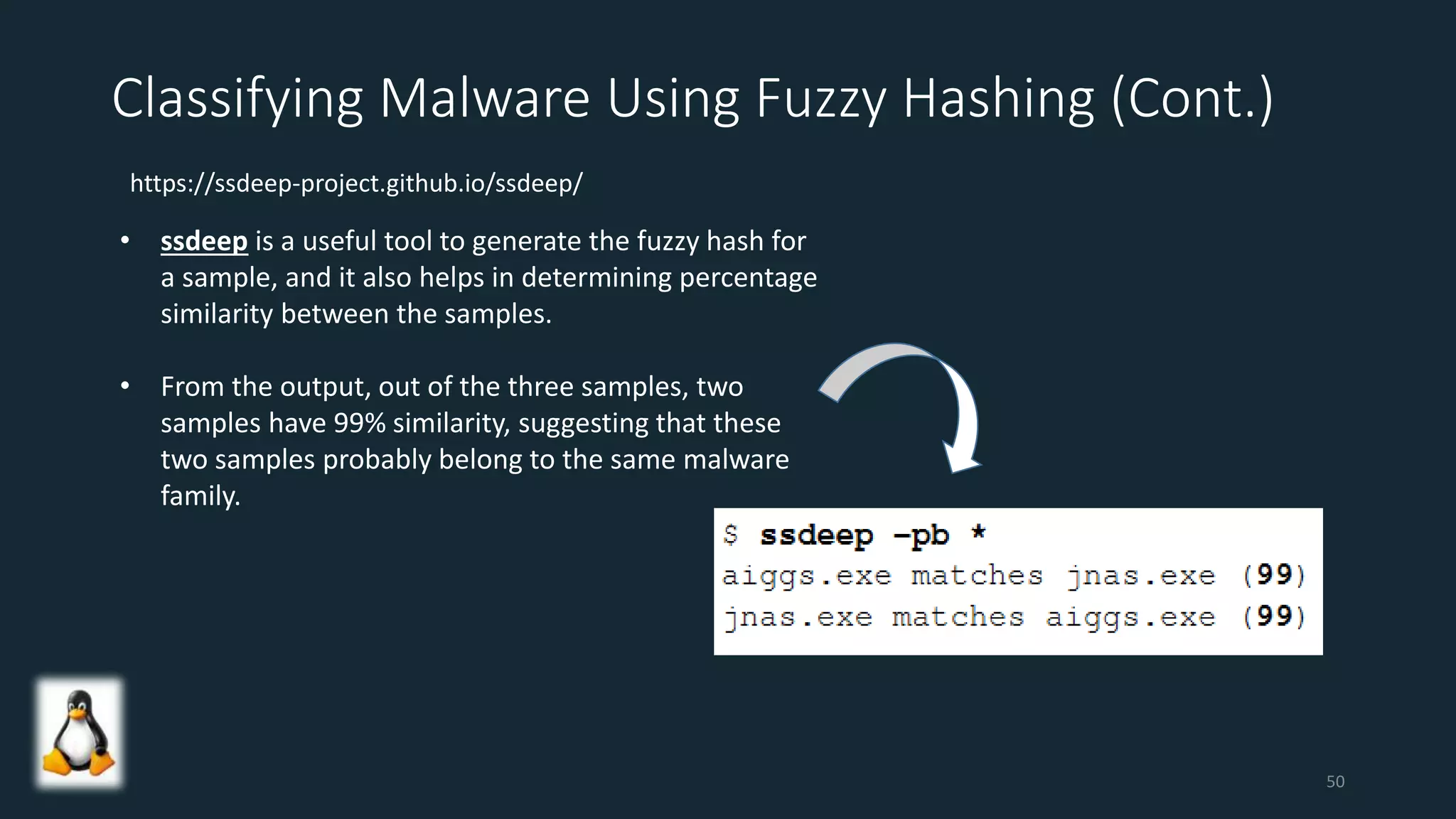 Classifying Malware Using Fuzzy Hashing (Cont.)
• ssdeep is a useful tool to generate the fuzzy hash for
a sample, and it also helps in determining percentage
similarity between the samples.
• From the output, out of the three samples, two
samples have 99% similarity, suggesting that these
two samples probably belong to the same malware
family.
https://ssdeep-project.github.io/ssdeep/
50
 