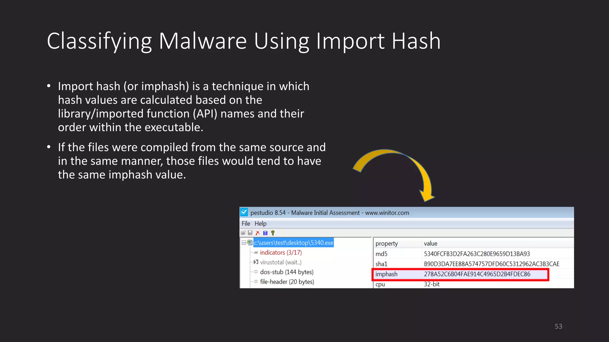 Classifying Malware Using Import Hash
• Import hash (or imphash) is a technique in which
hash values are calculated based on the
library/imported function (API) names and their
order within the executable.
• If the files were compiled from the same source and
in the same manner, those files would tend to have
the same imphash value.
53
 