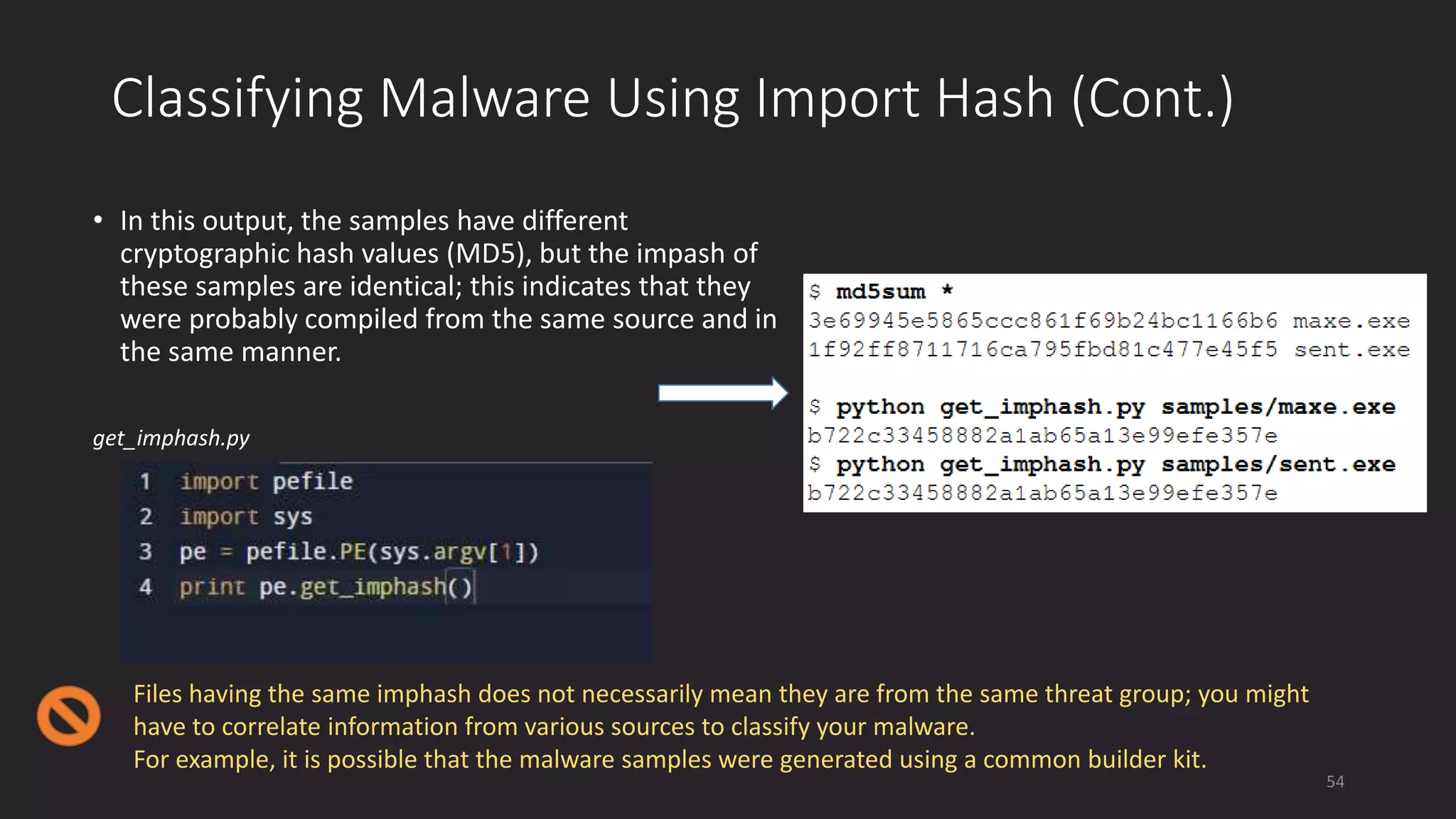 Classifying Malware Using Import Hash (Cont.)
• In this output, the samples have different
cryptographic hash values (MD5), but the impash of
these samples are identical; this indicates that they
were probably compiled from the same source and in
the same manner.
get_imphash.py
Files having the same imphash does not necessarily mean they are from the same threat group; you might
have to correlate information from various sources to classify your malware.
For example, it is possible that the malware samples were generated using a common builder kit.
54
 