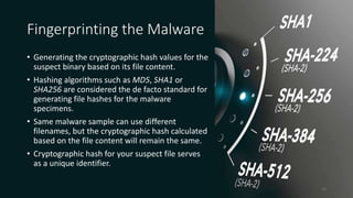 Fingerprinting the Malware
• Generating the cryptographic hash values for the
suspect binary based on its file content.
• Hashing algorithms such as MD5, SHA1 or
SHA256 are considered the de facto standard for
generating file hashes for the malware
specimens.
• Same malware sample can use different
filenames, but the cryptographic hash calculated
based on the file content will remain the same.
• Cryptographic hash for your suspect file serves
as a unique identifier.
14
 