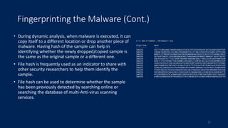 Fingerprinting the Malware (Cont.)
• During dynamic analysis, when malware is executed, it can
copy itself to a different location or drop another piece of
malware. Having hash of the sample can help in
identifying whether the newly dropped/copied sample is
the same as the original sample or a different one.
• File hash is frequently used as an indicator to share with
other security researchers to help them identify the
sample.
• File hash can be used to determine whether the sample
has been previously detected by searching online or
searching the database of multi-Anti-virus scanning
services.
15
 