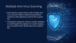 Multiple Anti-Virus Scanning
• Scanning the suspect binary with multiple anti-
virus scanners helps in determining whether
malicious code signatures exist for the suspect
file.
• Visiting the respective antivirus vendor websites
or searching for the signature in search engines,
you can yield further details about the suspect
file
19
 