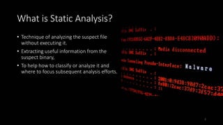 What is Static Analysis?
• Technique of analyzing the suspect file
without executing it.
• Extracting useful information from the
suspect binary,
• To help how to classify or analyze it and
where to focus subsequent analysis efforts.
2
 