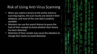 Risk of Using Anti-Virus Scanning
• When you submit a binary to the online antivirus
scanning engines, the scan results are stored in their
database, and most of the scan data is publicly
available
• Attackers can use the search feature to query the
hash of their sample to check whether their binary
has been detected.
• Detection of their sample may cause the attackers to
change their tactics to avoid detection.
24
 