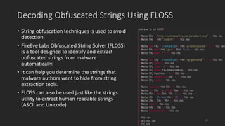 Decoding Obfuscated Strings Using FLOSS
• String obfuscation techniques is used to avoid
detection.
• FireEye Labs Obfuscated String Solver (FLOSS)
is a tool designed to identify and extract
obfuscated strings from malware
automatically.
• It can help you determine the strings that
malware authors want to hide from string
extraction tools.
• FLOSS can also be used just like the strings
utility to extract human-readable strings
(ASCII and Unicode).
29
 