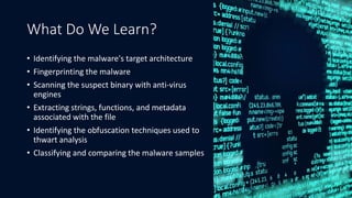 What Do We Learn?
• Identifying the malware's target architecture
• Fingerprinting the malware
• Scanning the suspect binary with anti-virus
engines
• Extracting strings, functions, and metadata
associated with the file
• Identifying the obfuscation techniques used to
thwart analysis
• Classifying and comparing the malware samples
3
 