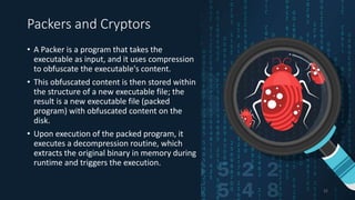 Packers and Cryptors
• A Packer is a program that takes the
executable as input, and it uses compression
to obfuscate the executable's content.
• This obfuscated content is then stored within
the structure of a new executable file; the
result is a new executable file (packed
program) with obfuscated content on the
disk.
• Upon execution of the packed program, it
executes a decompression routine, which
extracts the original binary in memory during
runtime and triggers the execution.
32
 