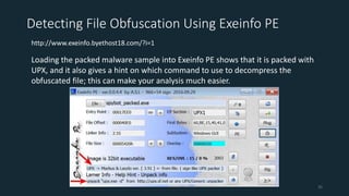 Detecting File Obfuscation Using Exeinfo PE
http://www.exeinfo.byethost18.com/?i=1
Loading the packed malware sample into Exeinfo PE shows that it is packed with
UPX, and it also gives a hint on which command to use to decompress the
obfuscated file; this can make your analysis much easier.
35
 