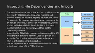 • The functions that are executable and imported from other
files (mostly DLLs) are called imported functions and
provides interaction with file, registry, network, and so on.
• For example, if a malware executable wants to create a file
on disk, on Windows, it can use an API CreateFile(), which
is exported in kernel32.dll. To call the API, it first has to
load kernel32.dll into its memory and then call the
CreateFile() function.
• Inspecting the DLLs that a malware relies upon and the API
functions that it imports from the DLLs can give an idea
about the functionality and capability of malware and
what to anticipate during its execution.
• The file dependencies in Windows executables are stored
in the import table of the PE file structure.
Inspecting File Dependencies and Imports
37
 