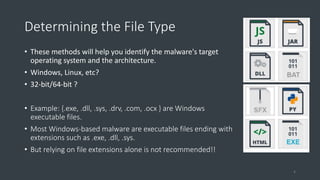 Determining the File Type
• These methods will help you identify the malware's target
operating system and the architecture.
• Windows, Linux, etc?
• 32-bit/64-bit ?
• Example: {.exe, .dll, .sys, .drv, .com, .ocx } are Windows
executable files.
• Most Windows-based malware are executable files ending with
extensions such as .exe, .dll, .sys.
• But relying on file extensions alone is not recommended!!
4
 