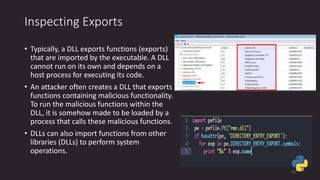 Inspecting Exports
• Typically, a DLL exports functions (exports)
that are imported by the executable. A DLL
cannot run on its own and depends on a
host process for executing its code.
• An attacker often creates a DLL that exports
functions containing malicious functionality.
To run the malicious functions within the
DLL, it is somehow made to be loaded by a
process that calls these malicious functions.
• DLLs can also import functions from other
libraries (DLLs) to perform system
operations.
41
 