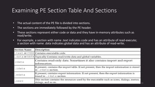 Examining PE Section Table And Sections
• The actual content of the PE file is divided into sections.
• The sections are immediately followed by the PE header.
• These sections represent either code or data and they have in-memory attributes such as
read/write.
• For example, a section with name .text indicates code and has an attribute of read-execute;
a section with name .data indicates global data and has an attribute of read-write.
42
 