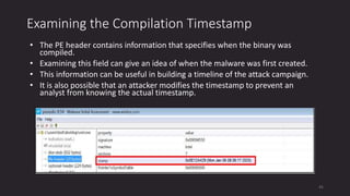 Examining the Compilation Timestamp
• The PE header contains information that specifies when the binary was
compiled.
• Examining this field can give an idea of when the malware was first created.
• This information can be useful in building a timeline of the attack campaign.
• It is also possible that an attacker modifies the timestamp to prevent an
analyst from knowing the actual timestamp.
45
 