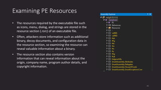Examining PE Resources
• The resources required by the executable file such
as icons, menu, dialog, and strings are stored in the
resource section (.rsrc) of an executable file.
• Often, attackers store information such as additional
binary, decoy documents, and configuration data in
the resource section, so examining the resource can
reveal valuable information about a binary.
• The resource section also contains version
information that can reveal information about the
origin, company name, program author details, and
copyright information.
46
 