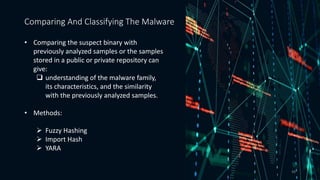 • Comparing the suspect binary with
previously analyzed samples or the samples
stored in a public or private repository can
give:
 understanding of the malware family,
its characteristics, and the similarity
with the previously analyzed samples..
• Methods:
 Fuzzy Hashing
 Import Hash
 YARA
Comparing And Classifying The Malware
48
 