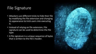 File Signature
• Attackers use different tricks to hide their file
by modifying the file extension and changing
its appearance to trick users into executing
it.
• Instead of relying on file extension, File
signature can be used to determine the file
type.
• A file signature is a unique sequence of bytes
that is written to the file's header.
5
 