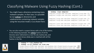 Classifying Malware Using Fuzzy Hashing (Cont.)
• You might have a directory containing many
malware samples. In that case, it is possible
to run ssdeep on directories and
subdirectories containing malware samples
using the recursive mode (-r) as shown here:
• You can also match a suspect binary with a list of file hashes.
In the following example, the ssdeep hashes of all the
binaries were redirected to a text file (all_hashes.txt), and
then the suspect binary (blab.exe) is matched with all the
hashes in the file:
51
 
