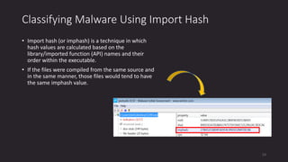 Classifying Malware Using Import Hash
• Import hash (or imphash) is a technique in which
hash values are calculated based on the
library/imported function (API) names and their
order within the executable.
• If the files were compiled from the same source and
in the same manner, those files would tend to have
the same imphash value.
53
 