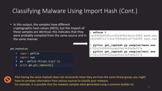 Classifying Malware Using Import Hash (Cont.)
• In this output, the samples have different
cryptographic hash values (MD5), but the impash of
these samples are identical; this indicates that they
were probably compiled from the same source and in
the same manner.
get_imphash.py
Files having the same imphash does not necessarily mean they are from the same threat group; you might
have to correlate information from various sources to classify your malware.
For example, it is possible that the malware samples were generated using a common builder kit.
54
 