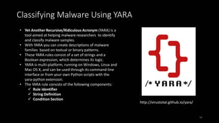 • Yet Another Recursive/Ridiculous Acronym (YARA) is a
tool aimed at helping malware researchers to identify
and classify malware samples.
• With YARA you can create descriptions of malware
families based on textual or binary patterns.
• These YARA rules consist of a set of strings and a
Boolean expression, which determines its logic.
• YARA is multi-platform, running on Windows, Linux and
Mac OS X, and can be used through its command-line
interface or from your own Python scripts with the
yara-python extension.
• The YARA rule consists of the following components:
 Rule identifier
 String Definition
 Condition Section
Classifying Malware Using YARA
http://virustotal.github.io/yara/
56
 
