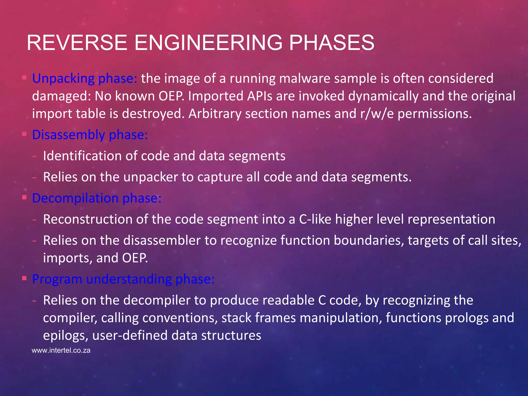 REVERSE ENGINEERING PHASES
 Unpacking phase: the image of a running malware sample is often considered
damaged: No known OEP. Imported APIs are invoked dynamically and the original
import table is destroyed. Arbitrary section names and r/w/e permissions.
 Disassembly phase:
- Identification of code and data segments
- Relies on the unpacker to capture all code and data segments.
 Decompilation phase:
- Reconstruction of the code segment into a C-like higher level representation
- Relies on the disassembler to recognize function boundaries, targets of call sites,
imports, and OEP.
 Program understanding phase:
- Relies on the decompiler to produce readable C code, by recognizing the
compiler, calling conventions, stack frames manipulation, functions prologs and
epilogs, user-defined data structures
www.intertel.co.za
 