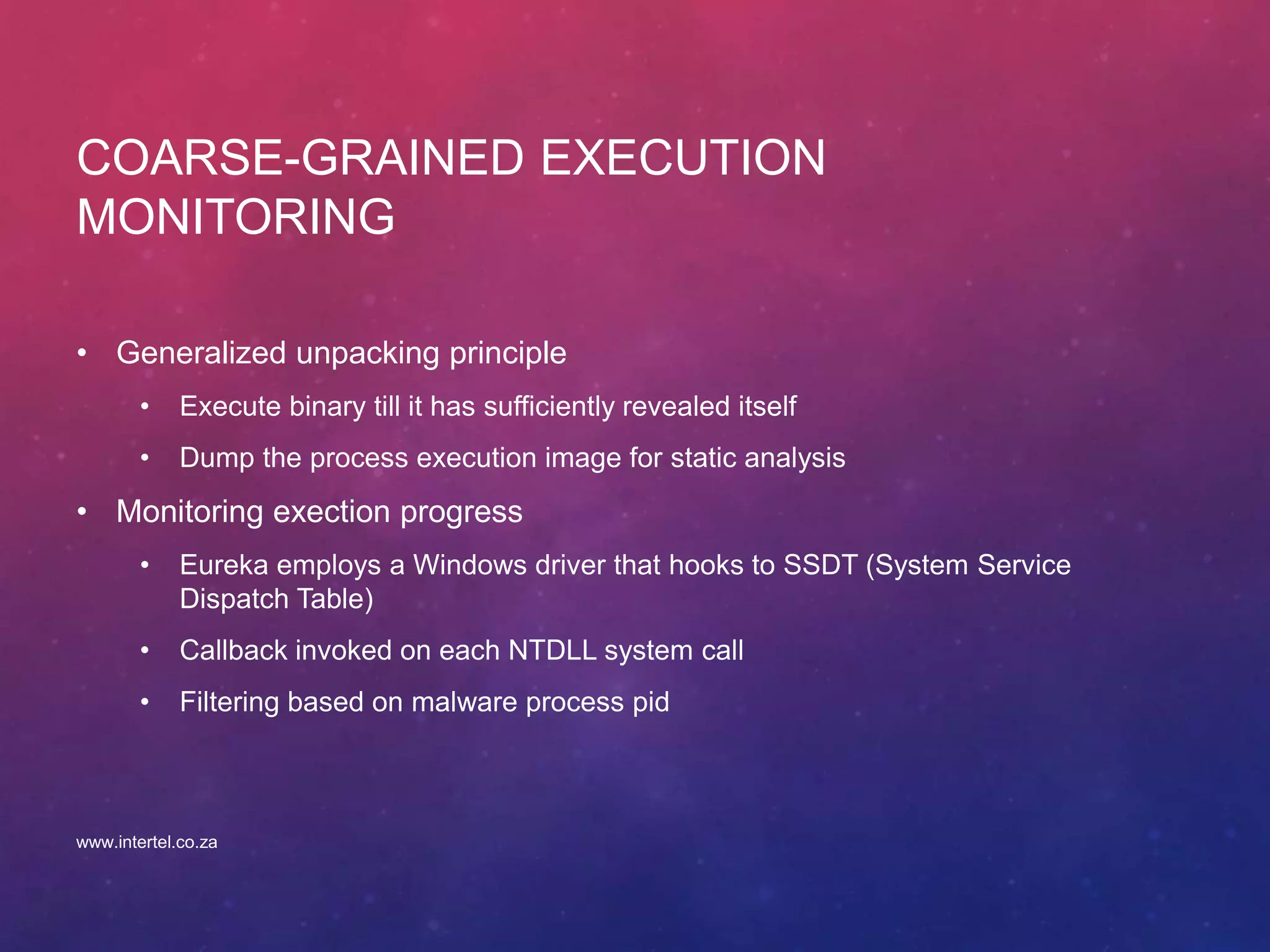 COARSE-GRAINED EXECUTION
MONITORING
• Generalized unpacking principle
• Execute binary till it has sufficiently revealed itself
• Dump the process execution image for static analysis
• Monitoring exection progress
• Eureka employs a Windows driver that hooks to SSDT (System Service
Dispatch Table)
• Callback invoked on each NTDLL system call
• Filtering based on malware process pid
www.intertel.co.za
 