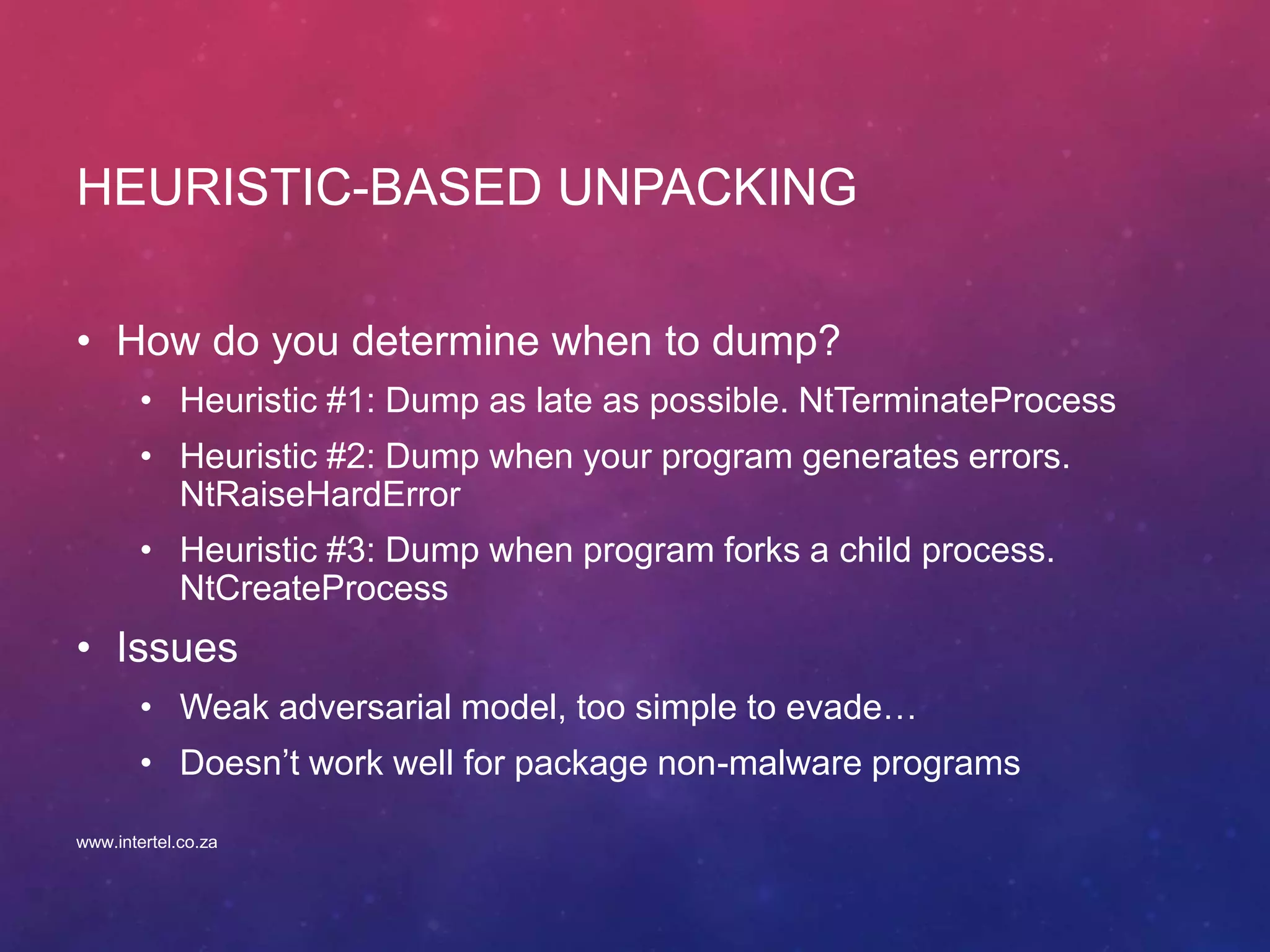 HEURISTIC-BASED UNPACKING
• How do you determine when to dump?
• Heuristic #1: Dump as late as possible. NtTerminateProcess
• Heuristic #2: Dump when your program generates errors.
NtRaiseHardError
• Heuristic #3: Dump when program forks a child process.
NtCreateProcess
• Issues
• Weak adversarial model, too simple to evade…
• Doesn’t work well for package non-malware programs
www.intertel.co.za
 