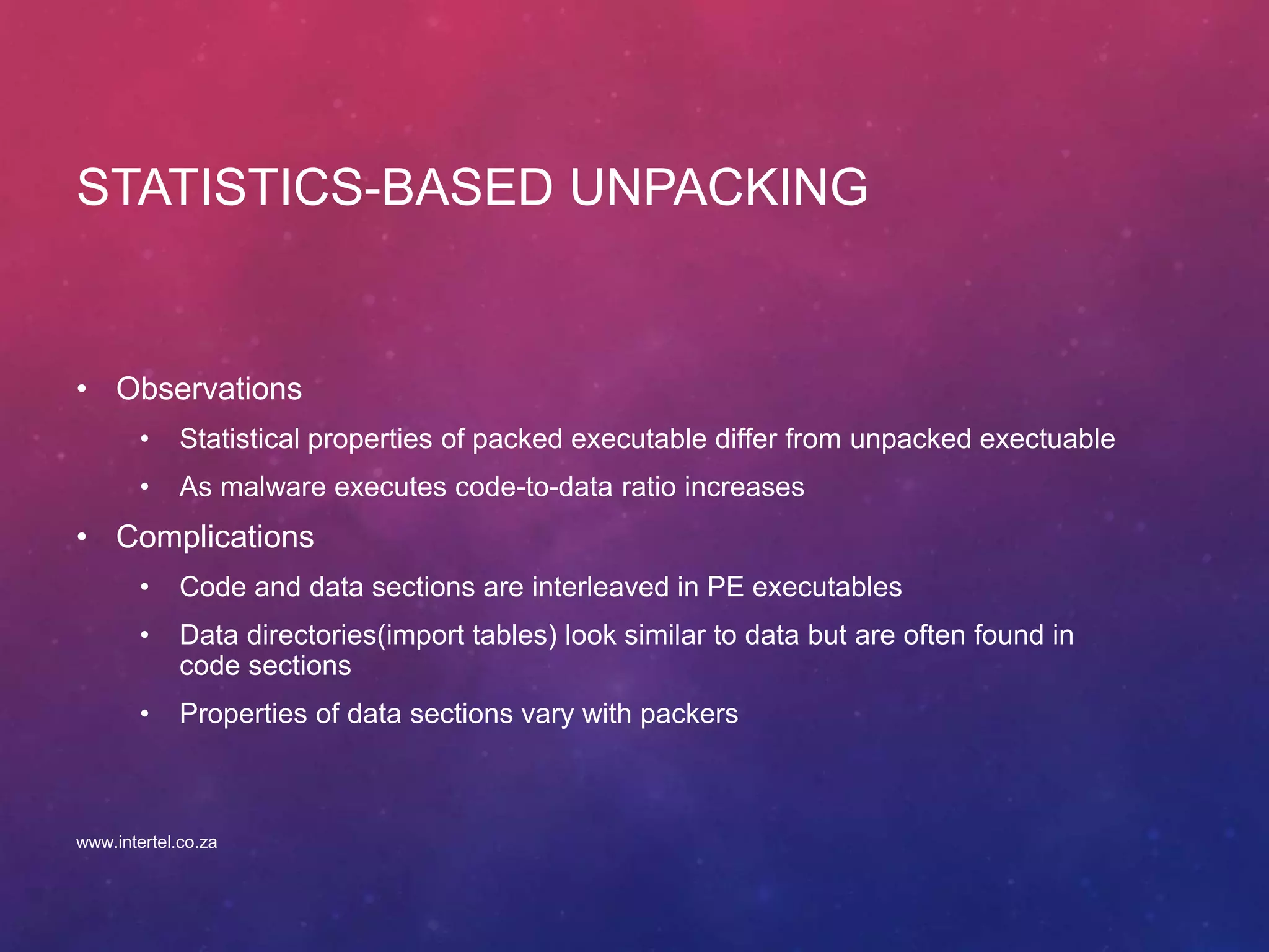 STATISTICS-BASED UNPACKING
• Observations
• Statistical properties of packed executable differ from unpacked exectuable
• As malware executes code-to-data ratio increases
• Complications
• Code and data sections are interleaved in PE executables
• Data directories(import tables) look similar to data but are often found in
code sections
• Properties of data sections vary with packers
www.intertel.co.za
 