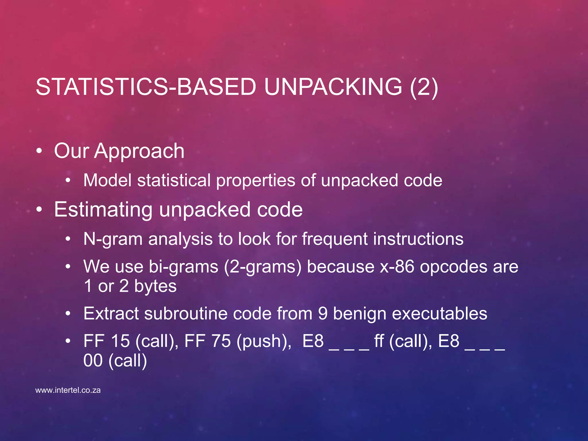 STATISTICS-BASED UNPACKING (2)
• Our Approach
• Model statistical properties of unpacked code
• Estimating unpacked code
• N-gram analysis to look for frequent instructions
• We use bi-grams (2-grams) because x-86 opcodes are
1 or 2 bytes
• Extract subroutine code from 9 benign executables
• FF 15 (call), FF 75 (push), E8 _ _ _ ff (call), E8 _ _ _
00 (call)
www.intertel.co.za
 