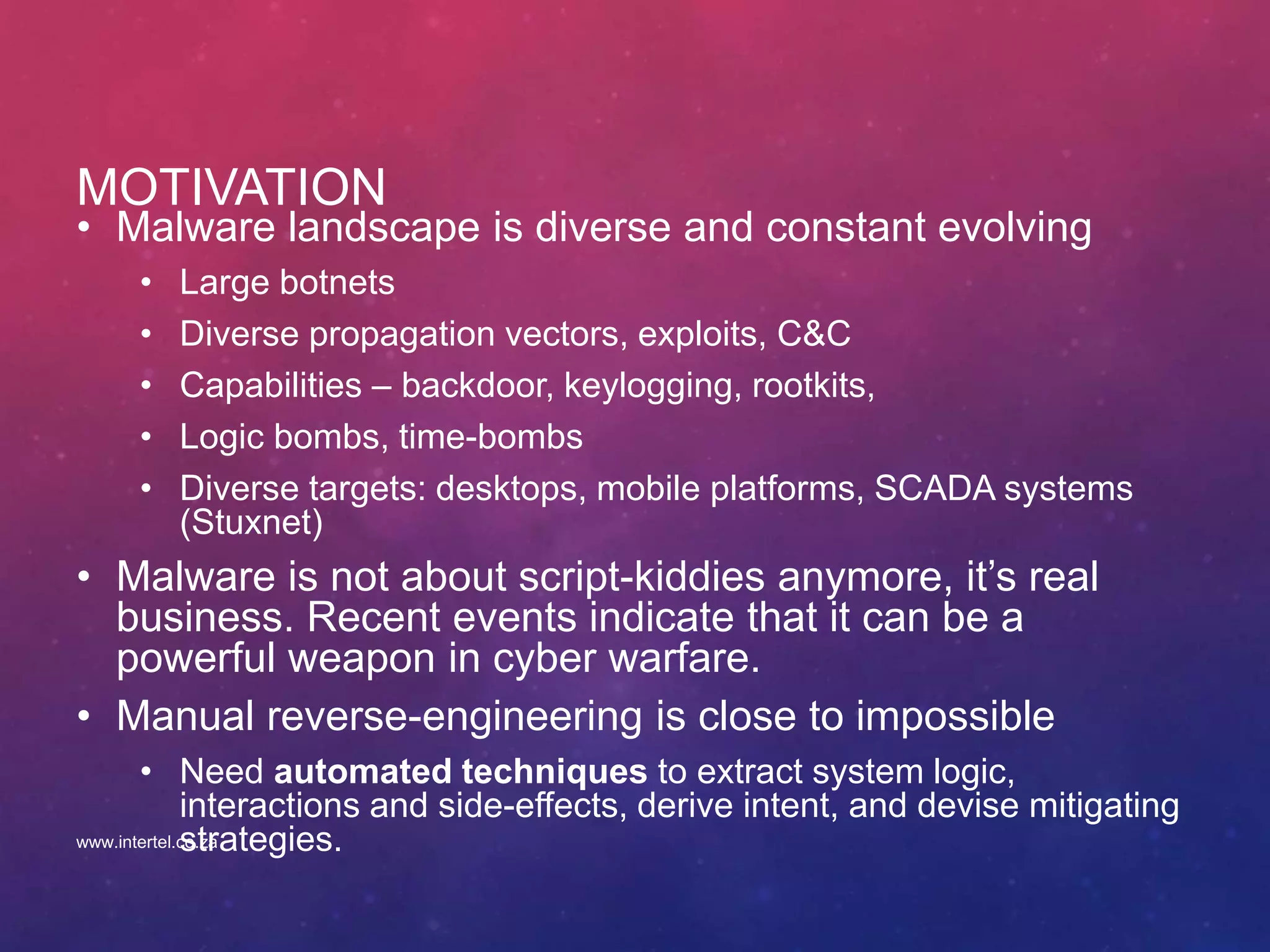 MOTIVATION
• Malware landscape is diverse and constant evolving
• Large botnets
• Diverse propagation vectors, exploits, C&C
• Capabilities – backdoor, keylogging, rootkits,
• Logic bombs, time-bombs
• Diverse targets: desktops, mobile platforms, SCADA systems
(Stuxnet)
• Malware is not about script-kiddies anymore, it’s real
business. Recent events indicate that it can be a
powerful weapon in cyber warfare.
• Manual reverse-engineering is close to impossible
• Need automated techniques to extract system logic,
interactions and side-effects, derive intent, and devise mitigating
strategies.www.intertel.co.za
 