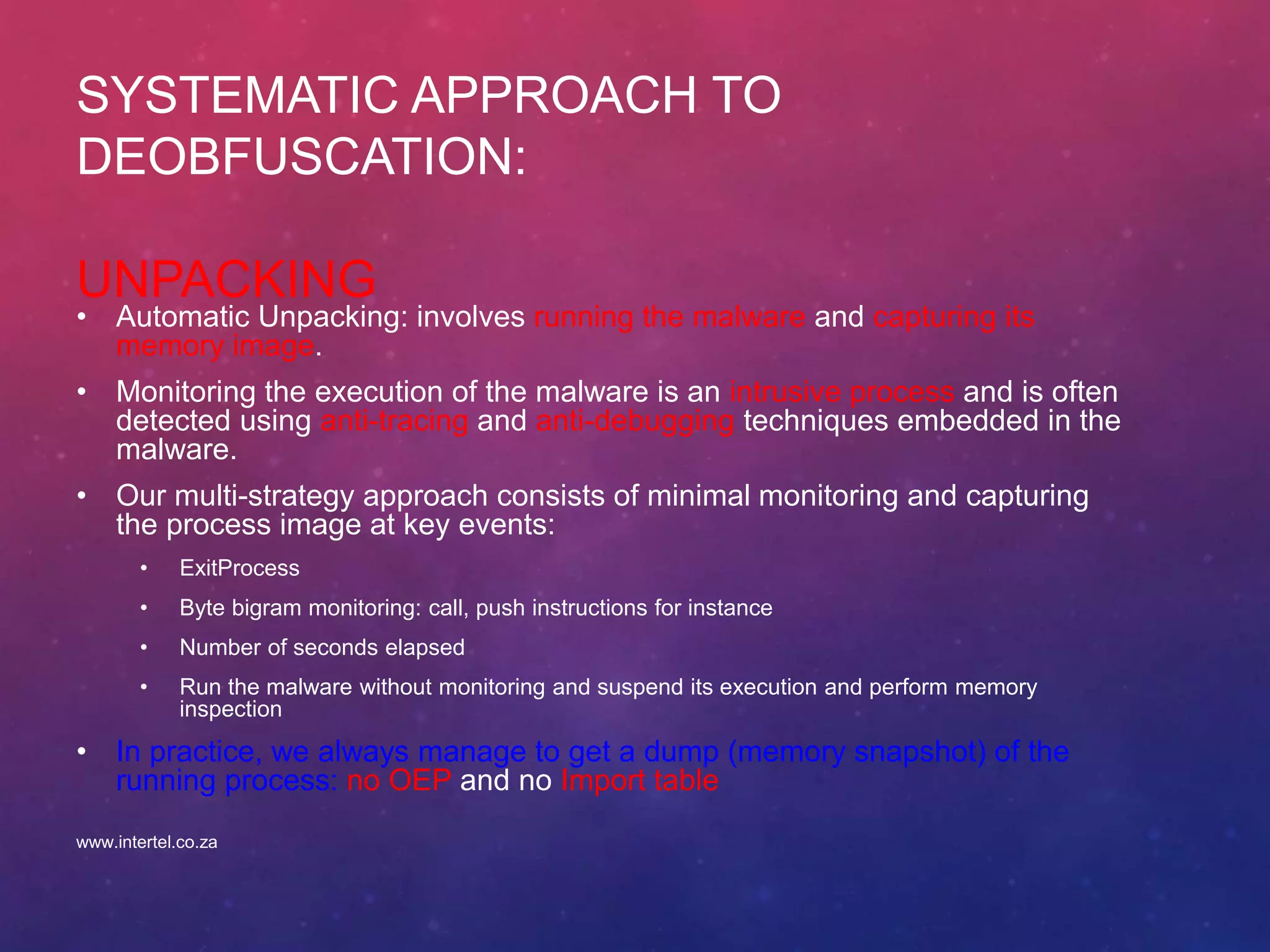 SYSTEMATIC APPROACH TO
DEOBFUSCATION:
UNPACKING
• Automatic Unpacking: involves running the malware and capturing its
memory image.
• Monitoring the execution of the malware is an intrusive process and is often
detected using anti-tracing and anti-debugging techniques embedded in the
malware.
• Our multi-strategy approach consists of minimal monitoring and capturing
the process image at key events:
• ExitProcess
• Byte bigram monitoring: call, push instructions for instance
• Number of seconds elapsed
• Run the malware without monitoring and suspend its execution and perform memory
inspection
• In practice, we always manage to get a dump (memory snapshot) of the
running process: no OEP and no Import table
www.intertel.co.za
 